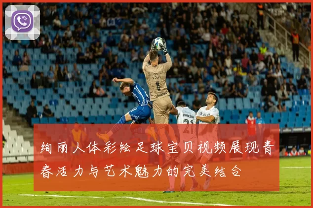 绚丽人体彩绘足球宝贝视频展现青春活力与艺术魅力的完美结合