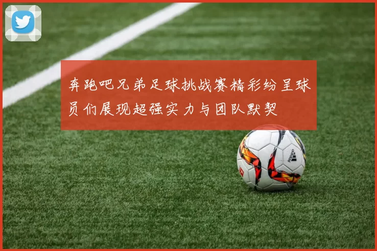 奔跑吧兄弟足球挑战赛精彩纷呈球员们展现超强实力与团队默契