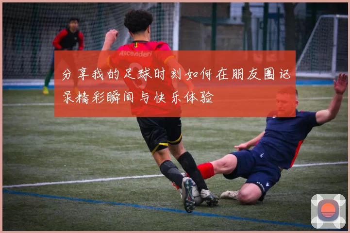 分享我的足球时刻如何在朋友圈记录精彩瞬间与快乐体验