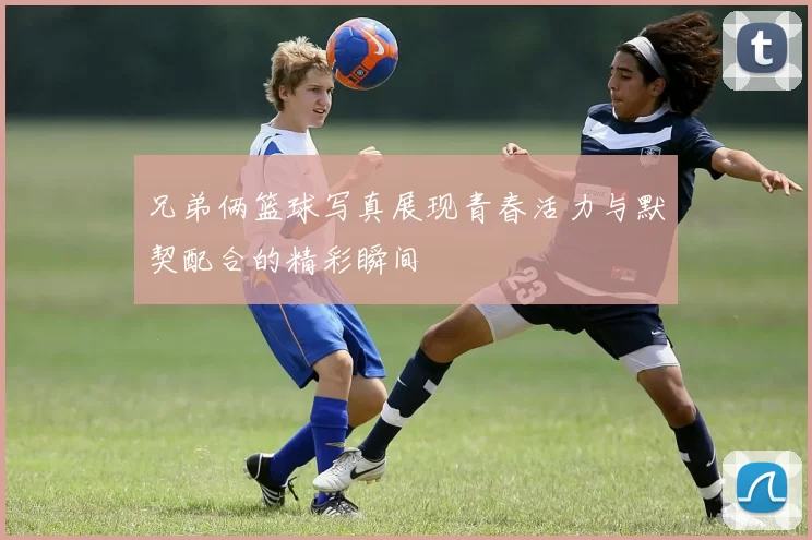 兄弟俩篮球写真展现青春活力与默契配合的精彩瞬间