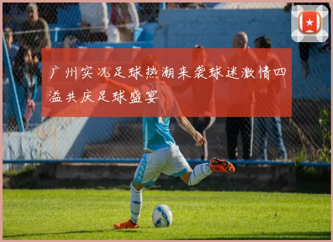 广州实况足球热潮来袭球迷激情四溢共庆足球盛宴