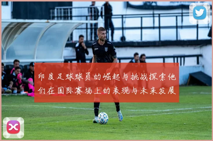 印度足球球员的崛起与挑战探索他们在国际赛场上的表现与未来发展潜力