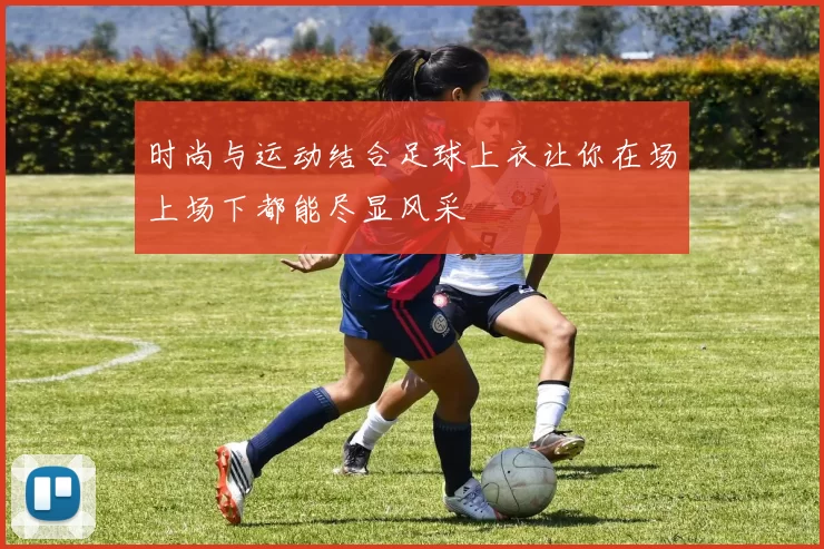 时尚与运动结合足球上衣让你在场上场下都能尽显风采